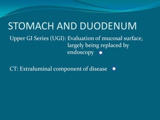 STOMACH AND DUODENUM
Upper GI Series (UGI): Evaluation of mucosal surface,
                       largely being replaced by
                       endoscopy

CT: Extraluminal component of disease
 