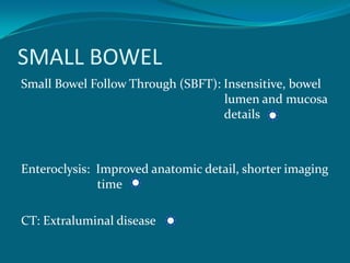SMALL BOWEL
Small Bowel Follow Through (SBFT): Insensitive, bowel
                                   lumen and mucosa
                                   details



Enteroclysis: Improved anatomic detail, shorter imaging
              time

CT: Extraluminal disease
 