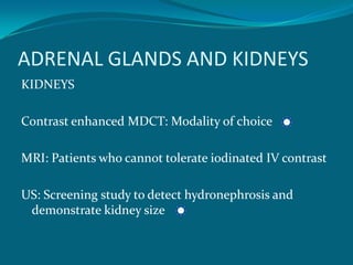 ADRENAL GLANDS AND KIDNEYS
KIDNEYS

Contrast enhanced MDCT: Modality of choice

MRI: Patients who cannot tolerate iodinated IV contrast

US: Screening study to detect hydronephrosis and
 demonstrate kidney size
 