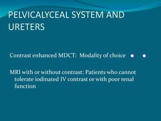 PELVICALYCEAL SYSTEM AND
URETERS

Contrast enhanced MDCT: Modality of choice

MRI with or without contrast: Patients who cannot
 tolerate iodinated IV contrast or with poor renal
 function
 