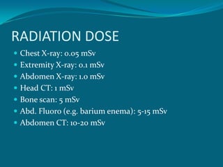 RADIATION DOSE
 Chest X-ray: 0.05 mSv
 Extremity X-ray: 0.1 mSv
 Abdomen X-ray: 1.0 mSv
 Head CT: 1 mSv
 Bone scan: 5 mSv
 Abd. Fluoro (e.g. barium enema): 5-15 mSv
 Abdomen CT: 10-20 mSv
 