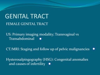 GENITAL TRACT
FEMALE GENITAL TRACT

US: Primary imaging modality; Transvaginal vs
 Transabdominal

CT/MRI: Staging and follow up of pelvic malignancies

Hysterosalpingography (HSG): Congenital anomalies
 and causes of infertility
 