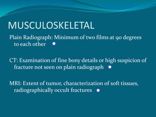 MUSCULOSKELETAL
Plain Radiograph: Minimum of two films at 90 degrees
  to each other

CT: Examination of fine bony details or high suspicion of
 fracture not seen on plain radiograph

MRI: Extent of tumor, characterization of soft tissues,
 radiographically occult fractures
 