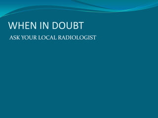WHEN IN DOUBT
ASK YOUR LOCAL RADIOLOGIST
 