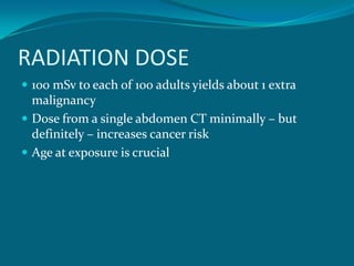 RADIATION DOSE
 100 mSv to each of 100 adults yields about 1 extra
  malignancy
 Dose from a single abdomen CT minimally – but
  definitely – increases cancer risk
 Age at exposure is crucial
 