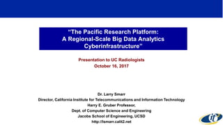 “The Pacific Research Platform:
A Regional-Scale Big Data Analytics
Cyberinfrastructure”
Presentation to UC Radiologists
October 16, 2017
Dr. Larry Smarr
Director, California Institute for Telecommunications and Information Technology
Harry E. Gruber Professor,
Dept. of Computer Science and Engineering
Jacobs School of Engineering, UCSD
http://lsmarr.calit2.net
1
 