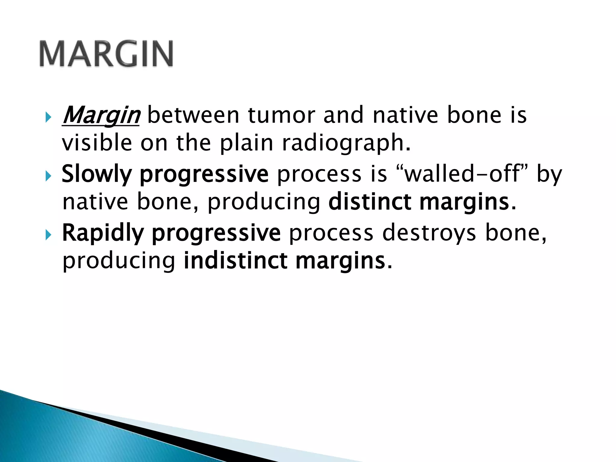  Margin between tumor and native bone is
visible on the plain radiograph.
 Slowly progressive process is “walled-off” by
native bone, producing distinct margins.
 Rapidly progressive process destroys bone,
producing indistinct margins.
 