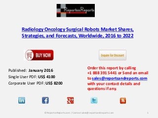 Radiology Oncology Surgical Robots Market Shares,
Strategies, and Forecasts, Worldwide, 2016 to 2022
Published: January 2016
Single User PDF: US$ 4100
Corporate User PDF: US$ 8200
Order this report by calling
+1 888 391 5441 or Send an email
to sales@reportsandreports.com
with your contact details and
questions if any.
1© ReportsnReports.com / Contact sales@reportsandreports.com
 