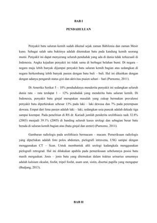BAB I
PENDAHULUAN
Penyakit batu saluran kemih sudah dikenal sejak zaman Babilonia dan zaman Mesir
kuno. Sebagai salah satu buktinya adalah ditemukan batu pada kandung kemih seorang
mumi. Penyakit ini dapat menyerang seluruh penduduk yang ada di dunia tidak terkecuali di
Indonesia. Angka kejadian penyakit ini tidak sama di berbagai belahan bumi. Di negara –
negara maju lebih banyak dijumpai penyakit batu saluran kemih bagian atas sedangkan di
negara berkembang lebih banyak pasien dengan batu buli – buli. Hal ini dikaitkan dengan
dengan adanya pengaruh status gizi dan aktivitas psaien sehari – hari (Purnomo, 2011).
Di Amerika Serikat 5 – 10% penduduknya menderita penyakit ini sedangkan seluruh
dunia rata – rata terdapat 1 – 12% penduduk yang menderita batu saluran kemih. Di
Indonesia, penyakit batu ginjal merupakan masalah yang cukup bermakan prevalensi
penyakit batu diperkirakan sebesar 13% pada laki – laki dewasa dan 7% pada perempuan
dewasa. Empat dari lima pasien adalah laki – laki, sedangkan usia puncak adalah dekade tiga
sampai keempat. Pada penelitian di RS dr. Kariadi jumlah penderita urolithiasis naik 32.8%
(2003) menjadi 39.1% (2005) di banding seluruh kasus urologi dan sebagian besar batu
berada di saluran kemih bagian atas (batu ginjal dan ureter) (Purnomo, 2011).
Gambaran radiologis pada urolithiasis bermacam – macam. Pemeriksaan radiologis
yang diperlukan adalah foto polos abdomen, pielografi intravena, USG sampai dengan
menggunakan CT – Scan. Untuk membantuk ahli urologi kadangkala menggunakan
pielografi retrograd. Hal ini dilakukan apabila pada pemeriksaan sebelumnya posisi batu
masih mergaukan. Jenis – jenis batu yang ditemukan dalam traktus urinarius umumnya
adalah kalsium oksalat, fosfat, tripel fosfat, asam urat, sistin, disertai papilla yang mengapur
(Budjang, 2013).
BAB II
 