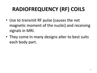 RADIOFREQUENCY (RF) COILS
• Use to transmit RF pulse (causes the net
magnetic moment of the nuclei) and receiving
signals in MRI.
• They come in many designs alter to best suits
each body part.
19
 