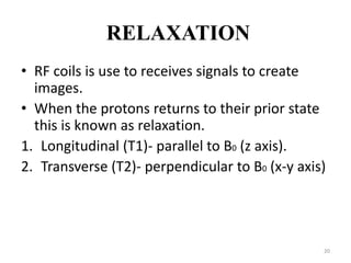 RELAXATION
• RF coils is use to receives signals to create
images.
• When the protons returns to their prior state
this is known as relaxation.
1. Longitudinal (T1)- parallel to B0 (z axis).
2. Transverse (T2)- perpendicular to B0 (x-y axis)
20
 