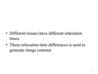 • Different tissues have different relaxation
times.
• These relaxation time differences is used to
generate image contrast.
21
 