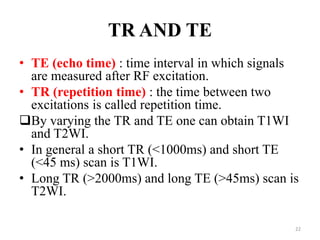 TR AND TE
• TE (echo time) : time interval in which signals
are measured after RF excitation.
• TR (repetition time) : the time between two
excitations is called repetition time.
By varying the TR and TE one can obtain T1WI
and T2WI.
• In general a short TR (<1000ms) and short TE
(<45 ms) scan is T1WI.
• Long TR (>2000ms) and long TE (>45ms) scan is
T2WI.
22
 