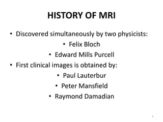 HISTORY OF MRI
• Discovered simultaneously by two physicists:
• Felix Bloch
• Edward Mills Purcell
• First clinical images is obtained by:
• Paul Lauterbur
• Peter Mansfield
• Raymond Damadian
4
 