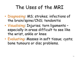The Uses of the MRI
• Diagnosing: MS; strokes; infections of
the brain/spine/CNS; tendonitis
• Visualising: Injuries; torn ligaments –
especially in areas difficult to see like
the wrist, ankle or knee
• Evaluating: Masses in soft tissue; cysts;
bone tumours or disc problems.
44
 