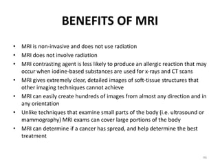 BENEFITS OF MRI
• MRI is non-invasive and does not use radiation
• MRI does not involve radiation
• MRI contrasting agent is less likely to produce an allergic reaction that may
occur when iodine-based substances are used for x-rays and CT scans
• MRI gives extremely clear, detailed images of soft-tissue structures that
other imaging techniques cannot achieve
• MRI can easily create hundreds of images from almost any direction and in
any orientation
• Unlike techniques that examine small parts of the body (i.e. ultrasound or
mammography) MRI exams can cover large portions of the body
• MRI can determine if a cancer has spread, and help determine the best
treatment
46
 