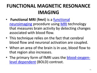FUNCTIONAL MAGNETIC RESONANCE
IMAGING
• Functional MRI (fmri) is a functional
neuroimaging procedure using MRI technology
that measures brain activity by detecting changes
associated with blood flow.
• This technique relies on the fact that cerebral
blood flow and neuronal activation are coupled.
• When an area of the brain is in use, blood flow to
that region also increases.
• The primary form of fMRI uses the blood-oxygen-
level dependent (BOLD) contrast.
48
 