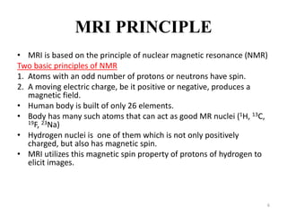 MRI PRINCIPLE
• MRI is based on the principle of nuclear magnetic resonance (NMR)
Two basic principles of NMR
1. Atoms with an odd number of protons or neutrons have spin.
2. A moving electric charge, be it positive or negative, produces a
magnetic field.
• Human body is built of only 26 elements.
• Body has many such atoms that can act as good MR nuclei (1H, 13C,
19F, 23Na)
• Hydrogen nuclei is one of them which is not only positively
charged, but also has magnetic spin.
• MRI utilizes this magnetic spin property of protons of hydrogen to
elicit images.
6
 