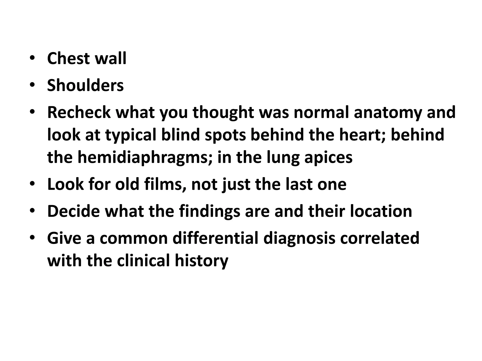• Chest wall
• Shoulders
• Recheck what you thought was normal anatomy and
look at typical blind spots behind the heart; behind
the hemidiaphragms; in the lung apices
• Look for old films, not just the last one
• Decide what the findings are and their location
• Give a common differential diagnosis correlated
with the clinical history
 