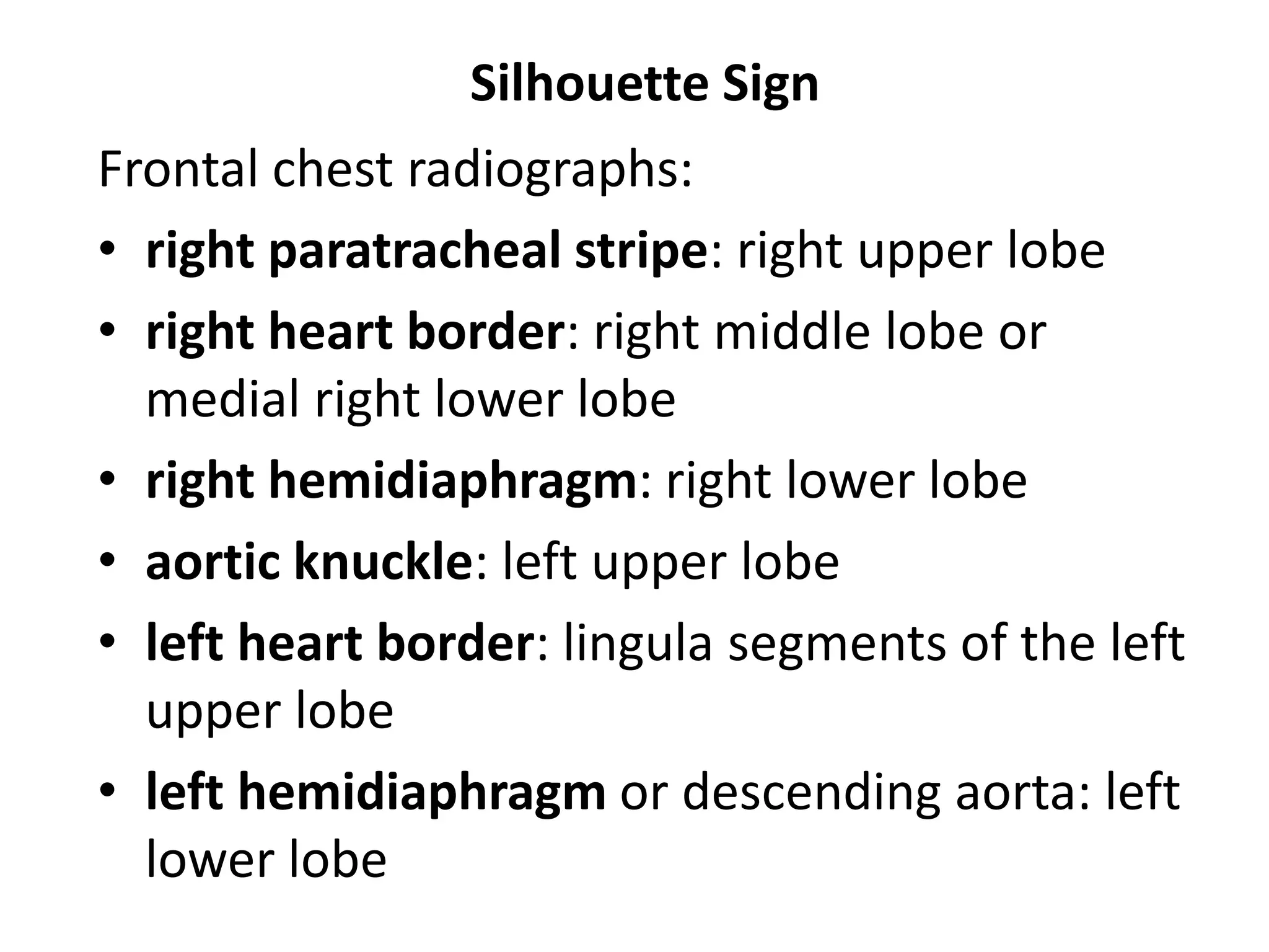 Silhouette Sign
Frontal chest radiographs:
• right paratracheal stripe: right upper lobe
• right heart border: right middle lobe or
medial right lower lobe
• right hemidiaphragm: right lower lobe
• aortic knuckle: left upper lobe
• left heart border: lingula segments of the left
upper lobe
• left hemidiaphragm or descending aorta: left
lower lobe
 