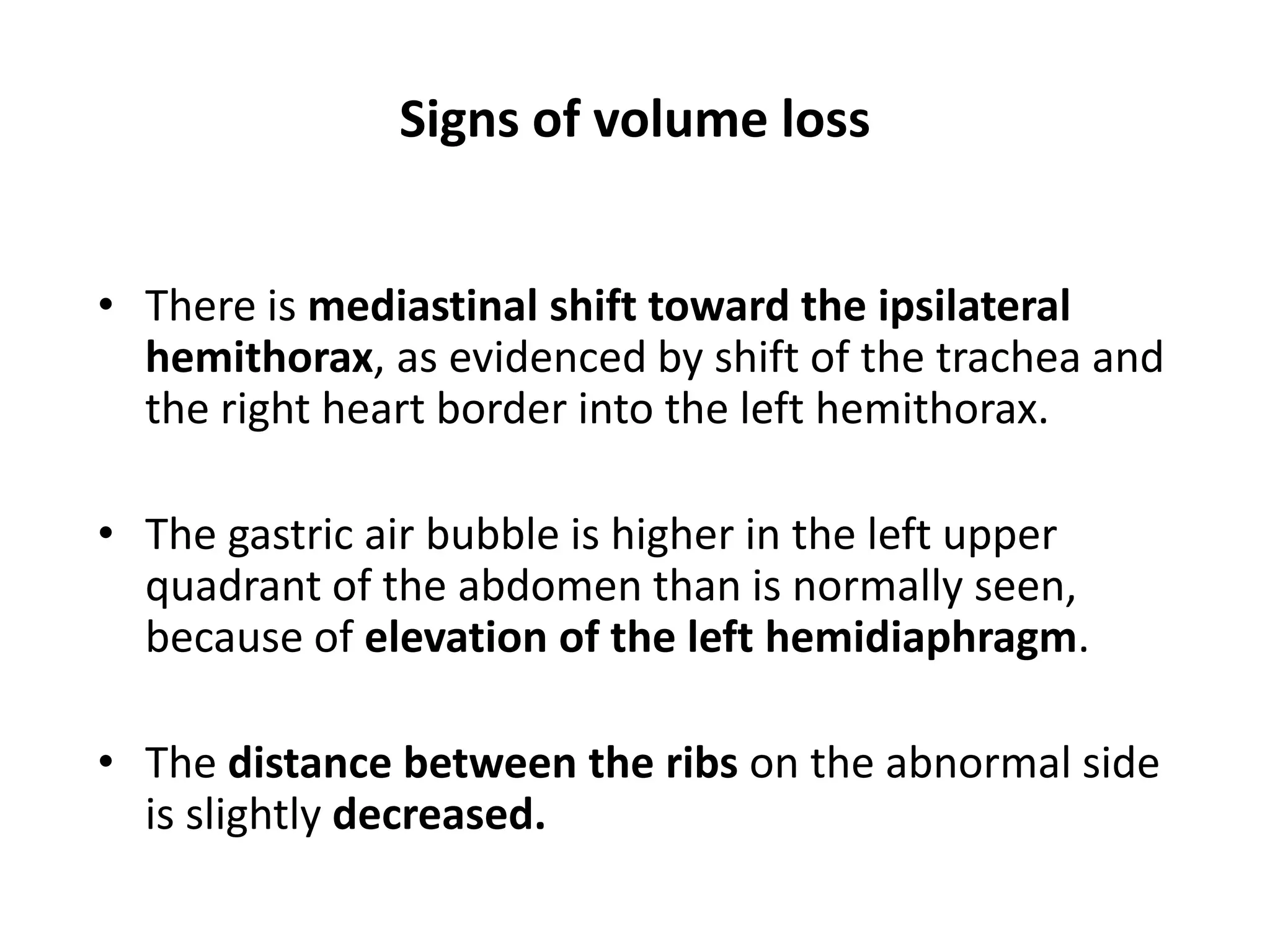 Signs of volume loss
• There is mediastinal shift toward the ipsilateral
hemithorax, as evidenced by shift of the trachea and
the right heart border into the left hemithorax.
• The gastric air bubble is higher in the left upper
quadrant of the abdomen than is normally seen,
because of elevation of the left hemidiaphragm.
• The distance between the ribs on the abnormal side
is slightly decreased.
 