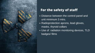 Distance between the control panel and
unit minimum 3 mtrs.
Radioprotection aprons, lead gloves,
masks, thyroid collars
Use of radiation monitoring devices, TLD
badges/ films
For the safety of staff
 