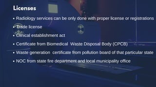 Licenses
Radiology services can be only done with proper license or registrations
Trade license
Clinical establishment act
Certificate from Biomedical Waste Disposal Body (CPCB)
Waste generation certificate from pollution board of that particular state
NOC from state fire department and local municipality office
 