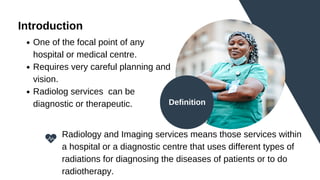 Introduction
One of the focal point of any
hospital or medical centre.
Requires very careful planning and
vision.
Radiolog services can be
diagnostic or therapeutic.
Radiology and Imaging services means those services within
a hospital or a diagnostic centre that uses different types of
radiations for diagnosing the diseases of patients or to do
radiotherapy.
Definition
 