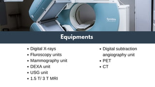 Equipments
Digital X-rays
Fluroscopy units
Mammography unit
DEXA unit
USG unit
1.5 T/ 3 T MRI
Digital subtraction
angiography unit
PET
CT
 