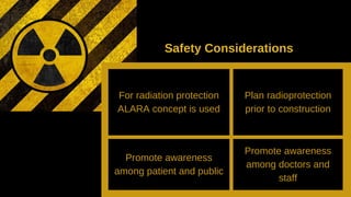 For radiation protection
ALARA concept is used
Plan radioprotection
prior to construction
Promote awareness
among patient and public
Promote awareness
among doctors and
staff
Safety Considerations
 