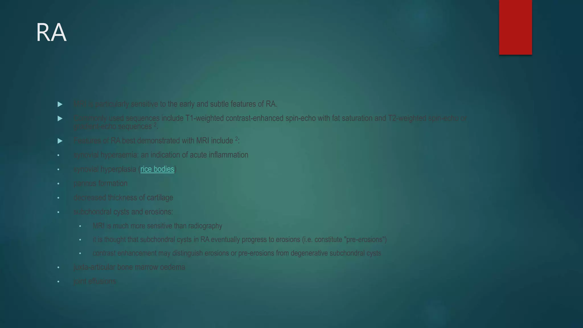 RA
 MRI is particularly sensitive to the early and subtle features of RA.
 Commonly used sequences include T1-weighted contrast-enhanced spin-echo with fat saturation and T2-weighted spin-echo or
gradient-echo sequences 2.
 Features of RA best demonstrated with MRI include 2:
• synovial hyperaemia: an indication of acute inflammation
• synovial hyperplasia (rice bodies)
• pannus formation
• decreased thickness of cartilage
• subchondral cysts and erosions:
• MRI is much more sensitive than radiography
• it is thought that subchondral cysts in RA eventually progress to erosions (i.e. constitute "pre-erosions")
• contrast enhancement may distinguish erosions or pre-erosions from degenerative subchondral cysts
• juxta-articular bone marrow oedema
• joint effusions
 