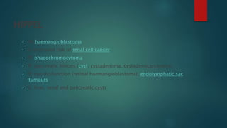 HIPPEL
• H: haemangioblastoma
• I: increased risk of renal cell cancer
• P: phaeochromocytoma
• P: pancreatic lesions (cyst, cystadenoma, cystadenocarcinoma)
• E: eye dysfunction (retinal haemangioblastoma), endolymphatic sac
tumours
• L: liver, renal and pancreatic cysts
 