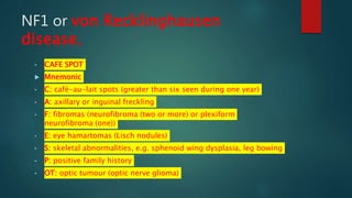 NF1 or von Recklinghausen
disease,
• CAFE SPOT
 Mnemonic
• C: café-au-lait spots (greater than six seen during one year)
• A: axillary or inguinal freckling
• F: fibromas (neurofibroma (two or more) or plexiform
neurofibroma (one))
• E: eye hamartomas (Lisch nodules)
• S: skeletal abnormalities, e.g. sphenoid wing dysplasia, leg bowing
• P: positive family history
• OT: optic tumour (optic nerve glioma)
 