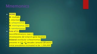 Mnemonics
 MISME
• M: multiple
• I: inherited
• S: schwannomas
• M: meningiomas and
• E: ependymomas
 Rule of 2s
• neurofibromatosis type 2
• chromosome 22 (22q12) gene location
• bilateral vestibular schwannomas
• presents in 2nd-4th decades (around 20 years)
• initial prevalence estimated to be 1:200,000
 