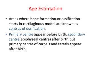 Age Estimation
• Areas where bone formation or ossification
starts in cartilaginous model are known as
centres of ossification.
• Primary centre appear before birth, secondary
centre(epiphyseal centre) after birth.but
primary centre of carpals and tarsals appear
after birth.
 