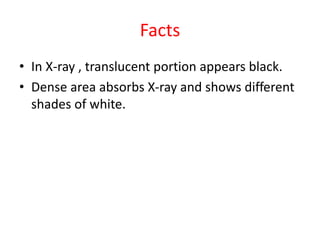 Facts
• In X-ray , translucent portion appears black.
• Dense area absorbs X-ray and shows different
shades of white.
 