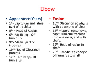 Elbow
• Appearance(Years)
• 1st- Capitulum and lateral
part of trochlea
• 5th – Head of Radius
• 6th- Medial epi. Of
humerus
• 9th- Medial part of
trochlea
• 10th- Top of Olecranon
process
• 12th- Lateral epi. Of
humerus
• Fusion
• 15th- Olecranon epiphysis
with upper end of ulna
• 16th – lateral epicondyle,
capitulum and trochlea
into one mass, and with
shaft.
• 17th- Head of radius to
shaft
• 20th – Medial epicondyle
of humerus to shaft
 