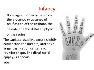 Infancy
• Bone age is primarily based on
the presence or absence of
ossification of the capitate, the
hamate and the distal epiphysis
of the radius.
The capitate usually appears slightly
earlier than the hamate, and has a
larger ossification center and
rounder shape. The distal radial
epiphysis appears
later
 