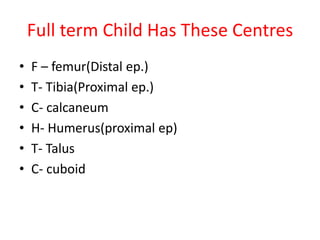 Full term Child Has These Centres
• F – femur(Distal ep.)
• T- Tibia(Proximal ep.)
• C- calcaneum
• H- Humerus(proximal ep)
• T- Talus
• C- cuboid
 