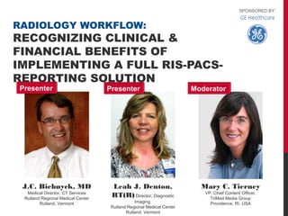 SPONSORED BY:


RADIOLOGY WORKFLOW:
RECOGNIZING CLINICAL &
FINANCIAL BENEFITS OF
IMPLEMENTING A FULL RIS-PACS-
REPORTING SOLUTION
Presenter                          Presenter                          Moderator




 J.C. Biebuyck, MD                  Leah J. Denton,                     Mary C. Tierney
  Medical Director, CT Services                                          VP, Chief Content Officer,
 Rutland Regional Medical Center
                                    RT(R) Director, Diagnostic             TriMed Media Group
        Rutland, Vermont                       Imaging                     Providence, RI, USA
                                    Rutland Regional Medical Center
                                           Rutland, Vermont
 