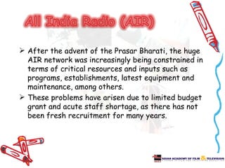  After the advent of the Prasar Bharati, the huge
  AIR network was increasingly being constrained in
  terms of critical resources and inputs such as
  programs, establishments, latest equipment and
  maintenance, among others.
 These problems have arisen due to limited budget
  grant and acute staff shortage, as there has not
  been fresh recruitment for many years.
 