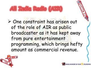  One constraint has arisen out
 of the role of AIR as public
 broadcaster as it has kept away
 from pure entertainment
 programming, which brings hefty
 amount as commercial revenue.
 