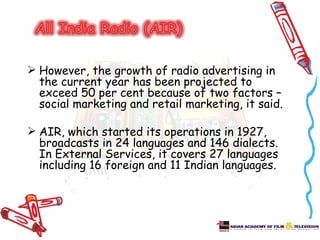  However, the growth of radio advertising in
  the current year has been projected to
  exceed 50 per cent because of two factors –
  social marketing and retail marketing, it said.

 AIR, which started its operations in 1927,
  broadcasts in 24 languages and 146 dialects.
  In External Services, it covers 27 languages
  including 16 foreign and 11 Indian languages.
 