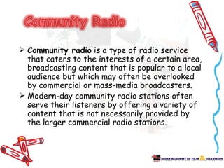  Community radio is a type of radio service
  that caters to the interests of a certain area,
  broadcasting content that is popular to a local
  audience but which may often be overlooked
  by commercial or mass-media broadcasters.
 Modern-day community radio stations often
  serve their listeners by offering a variety of
  content that is not necessarily provided by
  the larger commercial radio stations.
 
