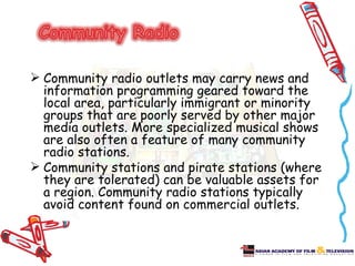  Community radio outlets may carry news and
  information programming geared toward the
  local area, particularly immigrant or minority
  groups that are poorly served by other major
  media outlets. More specialized musical shows
  are also often a feature of many community
  radio stations.
 Community stations and pirate stations (where
  they are tolerated) can be valuable assets for
  a region. Community radio stations typically
  avoid content found on commercial outlets.
 