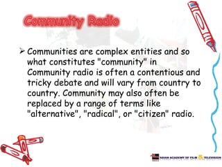 Communities are complex entities and so
  what constitutes "community" in
  Community radio is often a contentious and
  tricky debate and will vary from country to
  country. Community may also often be
  replaced by a range of terms like
  "alternative", "radical", or "citizen" radio.
 
