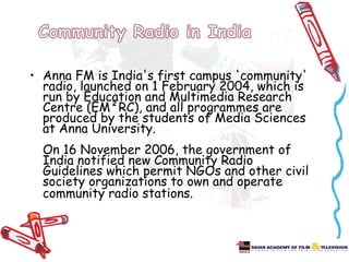 • Anna FM is India's first campus 'community'
  radio, launched on 1 February 2004, which is
  run by Education and Multimedia Research
  Centre (EM²RC), and all programmes are
  produced by the students of Media Sciences
  at Anna University.
  On 16 November 2006, the government of
  India notified new Community Radio
  Guidelines which permit NGOs and other civil
  society organizations to own and operate
  community radio stations.
 