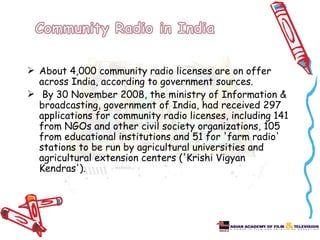  About 4,000 community radio licenses are on offer
  across India, according to government sources.
 By 30 November 2008, the ministry of Information &
  broadcasting, government of India, had received 297
  applications for community radio licenses, including 141
  from NGOs and other civil society organizations, 105
  from educational institutions and 51 for 'farm radio'
  stations to be run by agricultural universities and
  agricultural extension centers ('Krishi Vigyan
  Kendras').
 