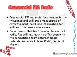  Commercial FM radio stations number in the
  thousands and still are a main source of
  entertainment, news, and information for
  millions of listeners every week.
 Sometimes called traditional or terrestrial
  radio, FM still has much to offer even with
  the competition from Internet Radio,
  Satellite Radio, Cell Phone Radio, and MP3
  players.
 
