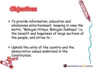  To provide information, education and
  wholesome entertainment, keeping in view the
  motto, "Bahujan Hitaya; Bahujan Sukhaya" i.e.
  the benefit and happiness of large sections of
  the people, and strive to :

 Uphold the unity of the country and the
  democrative values enshrined in the
  Constitution;
 